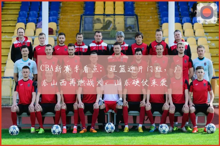 CBA新赛季看点：辽篮迎开门红，广东山西再燃战火，山东硬仗来袭