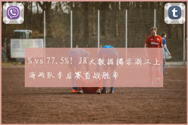 % vs 77.5%！JR大数据揭示浙江上海两队季后赛首战胜率