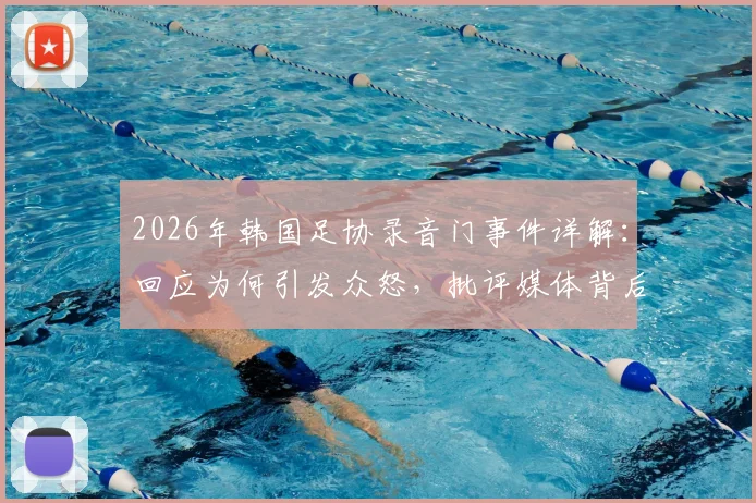 2026年韩国足协录音门事件详解：回应为何引发众怒，批评媒体背后的三大争议焦点
