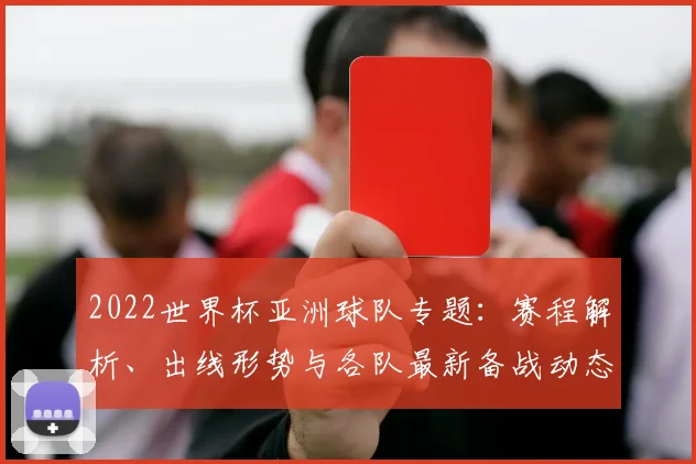 2022世界杯亚洲球队专题：赛程解析、出线形势与各队最新备战动态