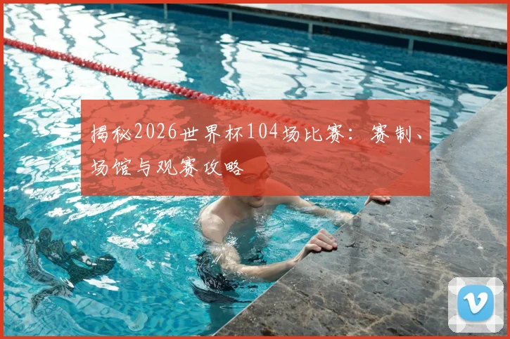 揭秘2026世界杯104场比赛：赛制、场馆与观赛攻略