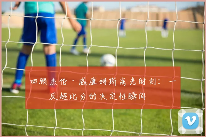 回顾杰伦·威廉姆斯高光时刻：一度反超比分的决定性瞬间