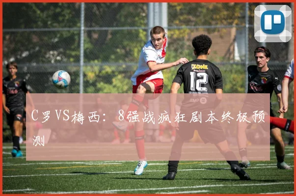 C罗VS梅西：8强战疯狂剧本终极预测