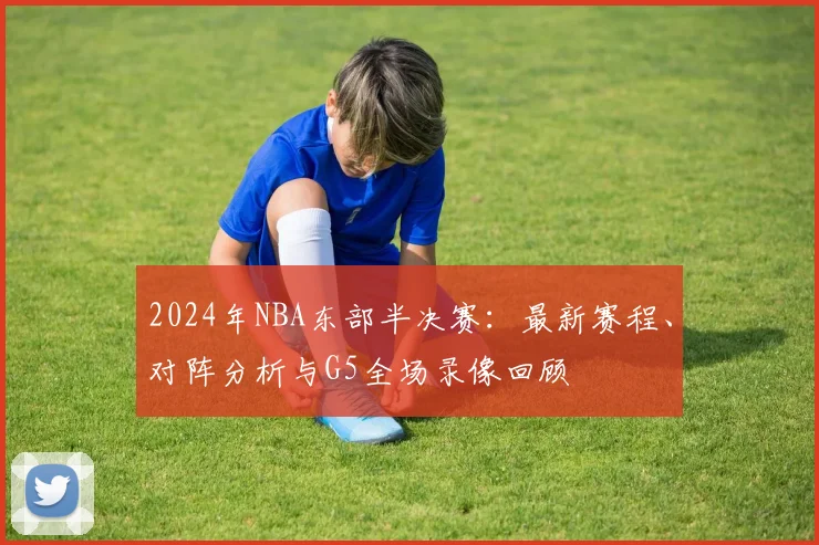 2024年NBA东部半决赛：最新赛程、对阵分析与G5全场录像回顾