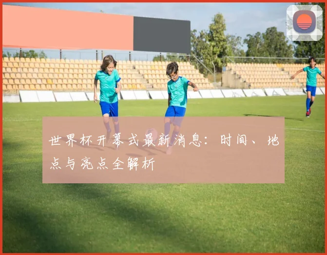 世界杯开幕式最新消息:时间、地点与亮点全解析