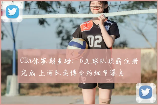 CBA休赛期重磅：6支球队顶薪注册完成 上海队奕博合约细节曝光