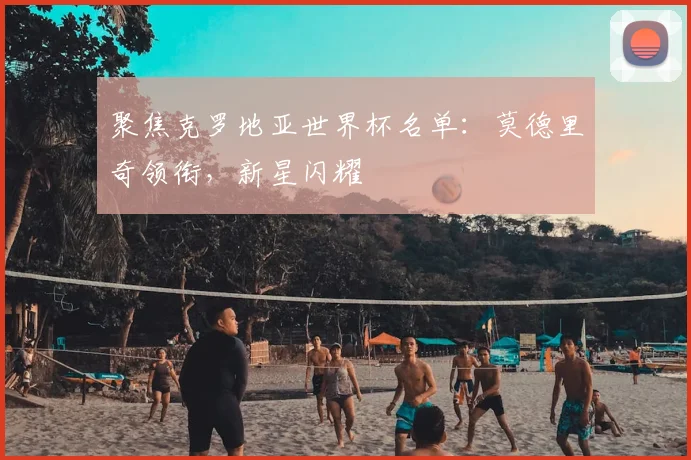 聚焦克罗地亚世界杯名单：莫德里奇领衔，新星闪耀