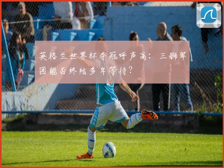 英格兰世界杯夺冠呼声高:三狮军团能否终结多年等待?