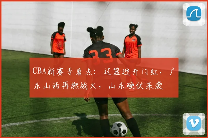 CBA新赛季看点：辽篮迎开门红，广东山西再燃战火，山东硬仗来袭